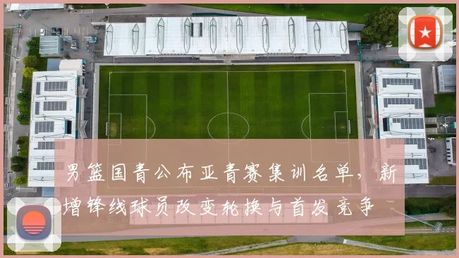 男篮国青公布亚青赛集训名单，新增锋线球员改变轮换与首发竞争