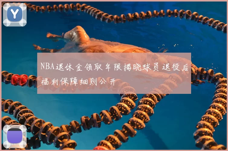 NBA退休金领取年限揭晓球员退役后福利保障细则公开