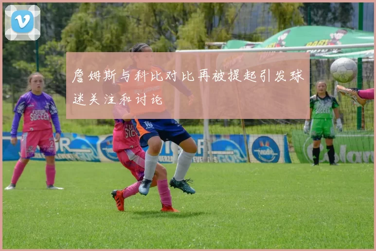 詹姆斯与科比对比再被提起引发球迷关注和讨论