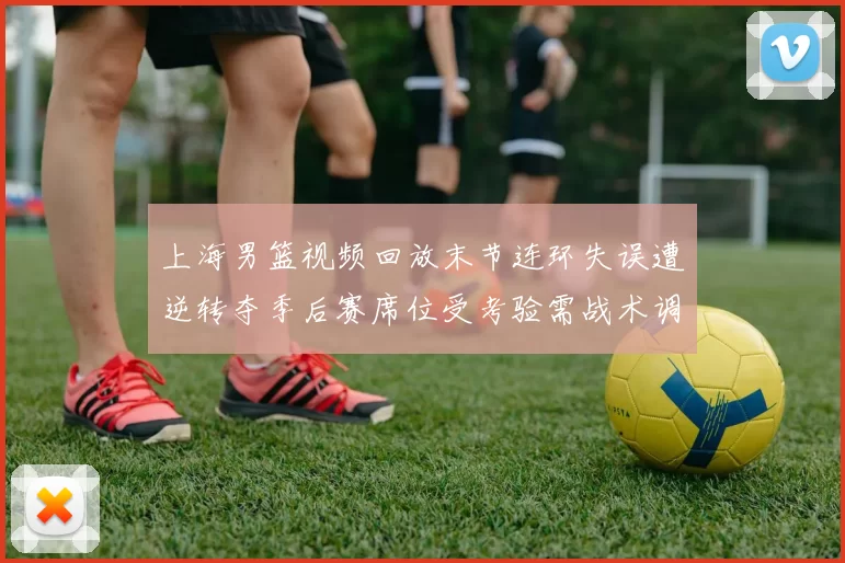 上海男篮视频回放末节连环失误遭逆转夺季后赛席位受考验需战术调整