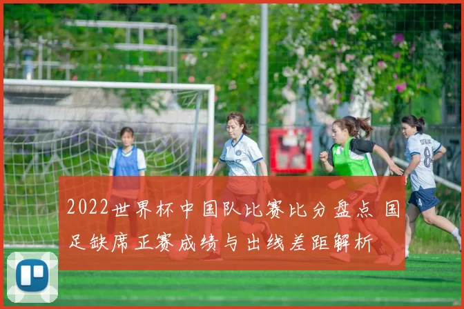 2022世界杯中国队比赛比分盘点 国足缺席正赛成绩与出线差距解析