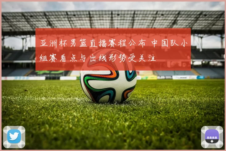 亚洲杯男篮直播赛程公布 中国队小组赛看点与出线形势受关注