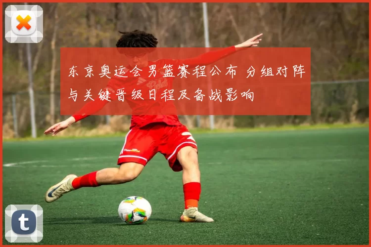 东京奥运会男篮赛程公布 分组对阵与关键晋级日程及备战影响