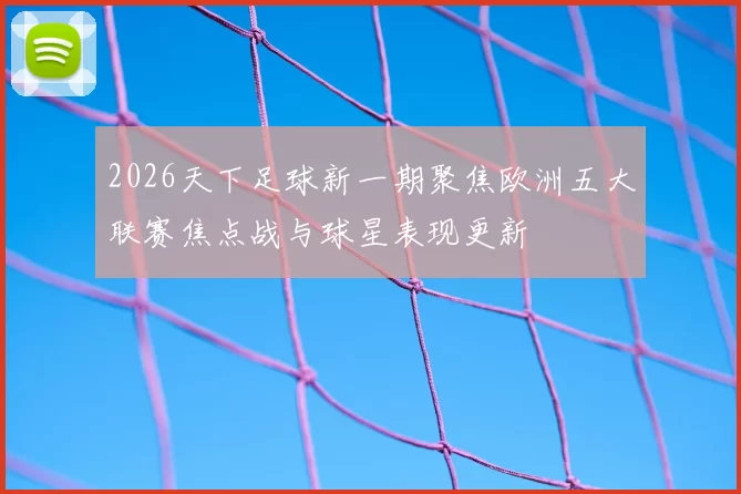 2026天下足球新一期聚焦欧洲五大联赛焦点战与球星表现更新