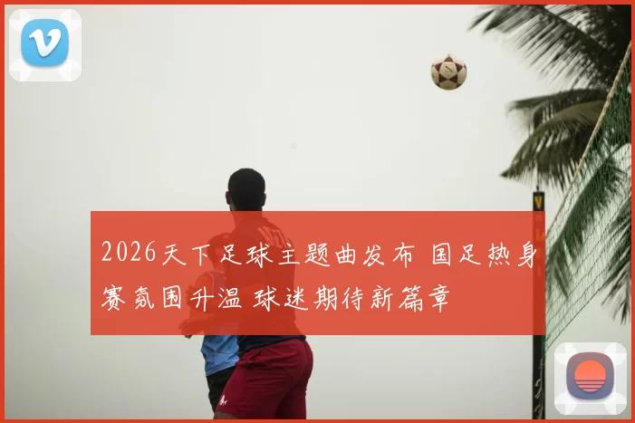 2026天下足球主题曲发布 国足热身赛氛围升温 球迷期待新篇章