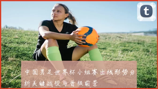 中国男足世界杯小组赛出线形势分析关键战役与晋级前景