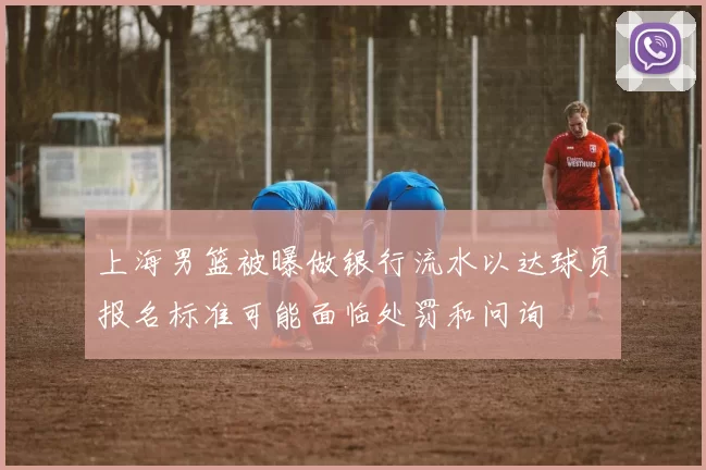 上海男篮被曝做银行流水以达球员报名标准可能面临处罚和问询