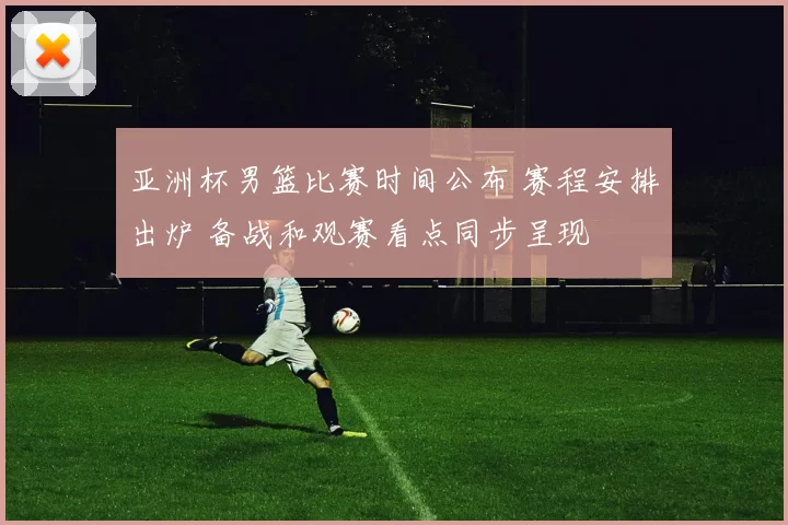 亚洲杯男篮比赛时间公布 赛程安排出炉 备战和观赛看点同步呈现