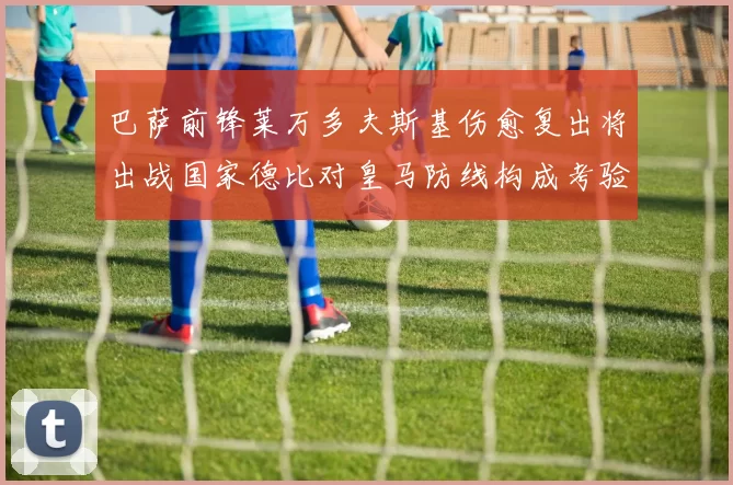 巴萨前锋莱万多夫斯基伤愈复出将出战国家德比对皇马防线构成考验