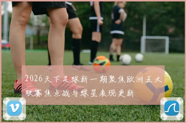 2026天下足球新一期聚焦欧洲五大联赛焦点战与球星表现更新