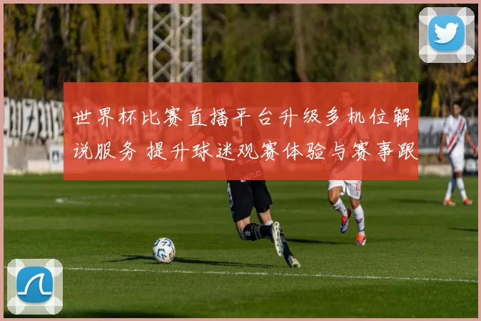世界杯比赛直播平台升级多机位解说服务 提升球迷观赛体验与赛事跟进效率