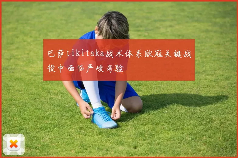 巴萨tikitaka战术体系欧冠关键战役中面临严峻考验
