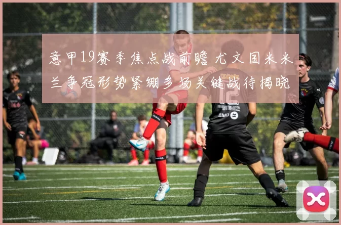 意甲19赛季焦点战前瞻 尤文国米米兰争冠形势紧绷多场关键战待揭晓