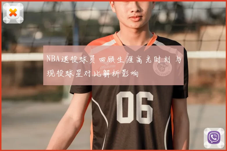 NBA退役球员回顾生涯高光时刻 与现役球星对比解析影响