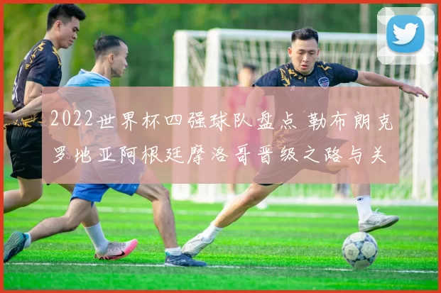 2022世界杯四强球队盘点 勒布朗克罗地亚阿根廷摩洛哥晋级之路与关键战役解析