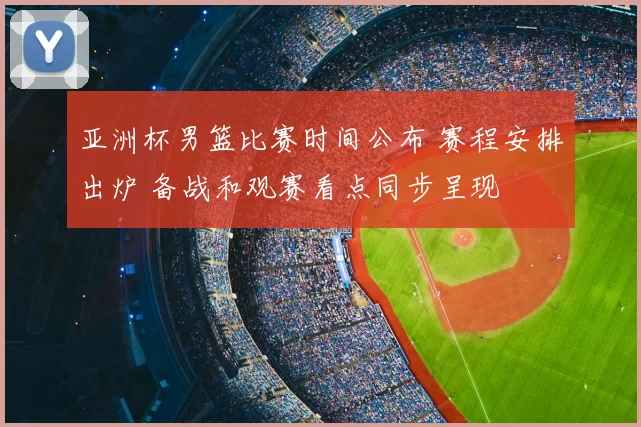 亚洲杯男篮比赛时间公布 赛程安排出炉 备战和观赛看点同步呈现