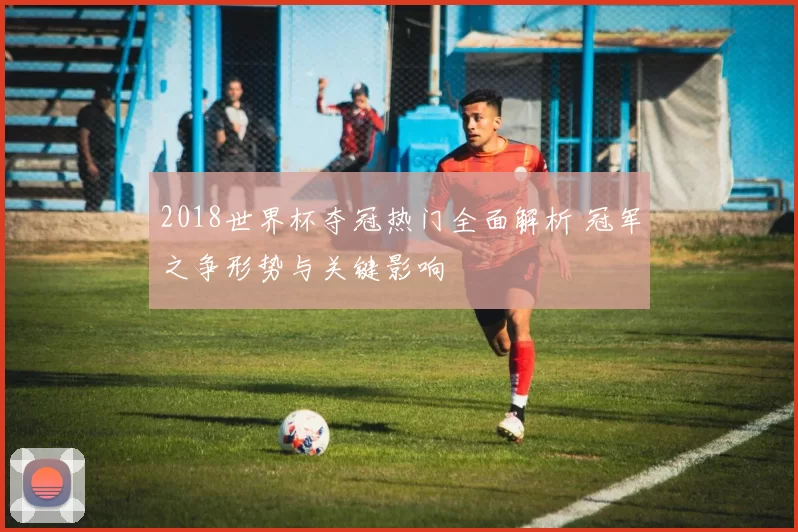 2018世界杯夺冠热门全面解析 冠军之争形势与关键影响