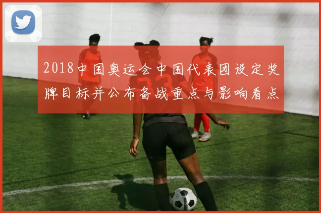 2018中国奥运会中国代表团设定奖牌目标并公布备战重点与影响看点