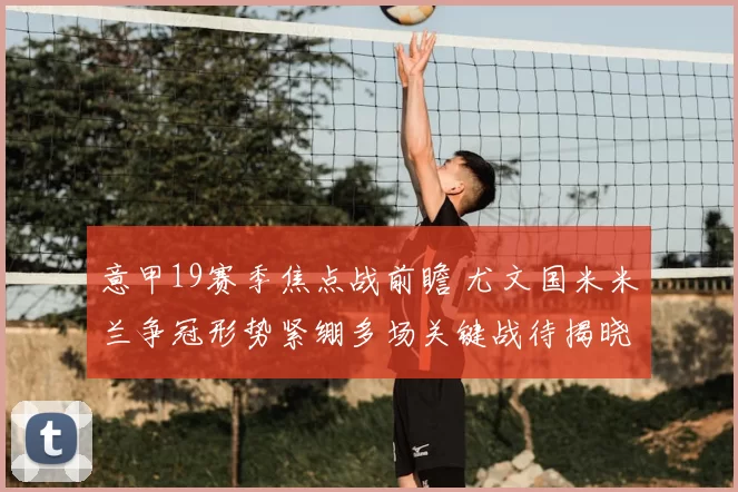 意甲19赛季焦点战前瞻 尤文国米米兰争冠形势紧绷多场关键战待揭晓