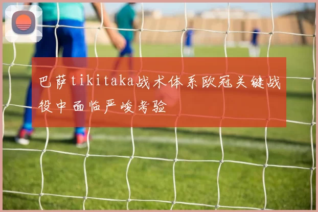 巴萨tikitaka战术体系欧冠关键战役中面临严峻考验