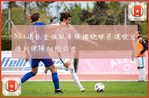 NBA退休金领取年限揭晓球员退役后福利保障细则公开