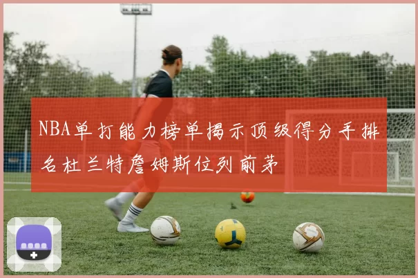 NBA单打能力榜单揭示顶级得分手排名杜兰特詹姆斯位列前茅