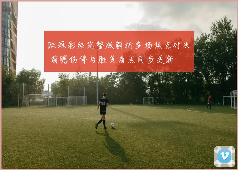 欧冠彩经完整版解析多场焦点对决 前瞻伤停与胜负看点同步更新