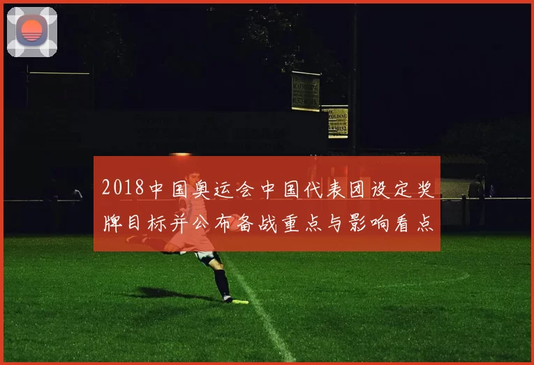 2018中国奥运会中国代表团设定奖牌目标并公布备战重点与影响看点