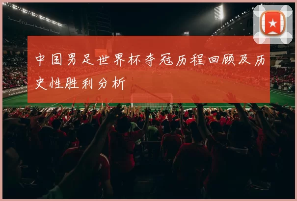 中国男足世界杯夺冠历程回顾及历史性胜利分析