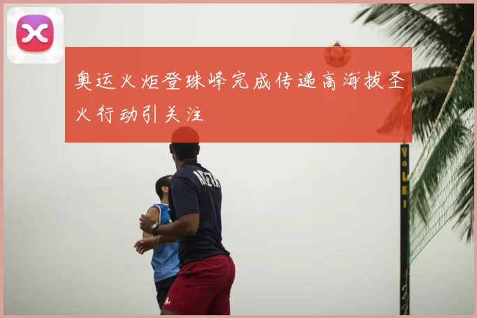 奥运火炬登珠峰完成传递高海拔圣火行动引关注