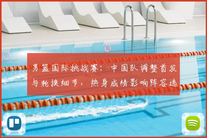 男篮国际挑战赛：中国队调整首发与轮换细节，热身成绩影响阵容选择