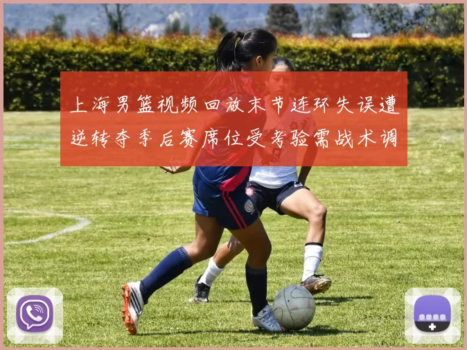 上海男篮视频回放末节连环失误遭逆转夺季后赛席位受考验需战术调整