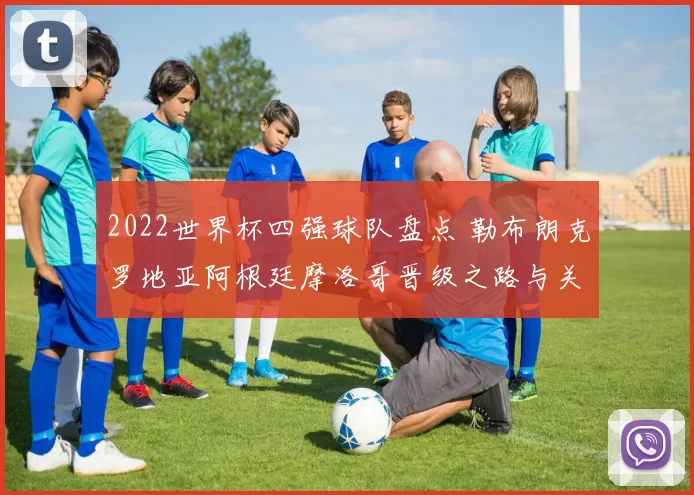 2022世界杯四强球队盘点 勒布朗克罗地亚阿根廷摩洛哥晋级之路与关键战役解析