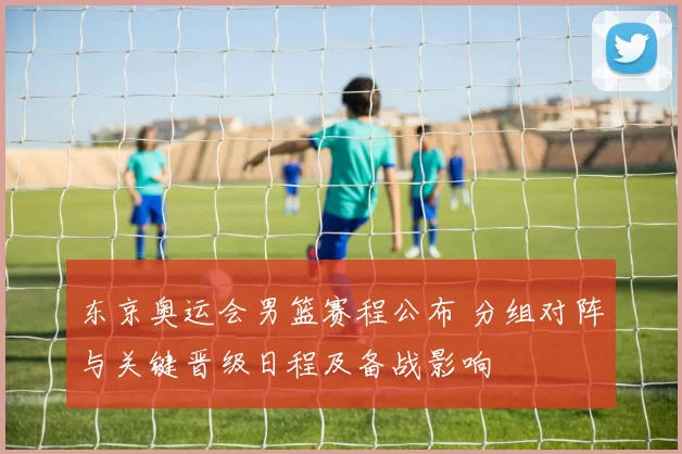 东京奥运会男篮赛程公布 分组对阵与关键晋级日程及备战影响