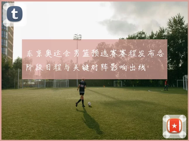 东京奥运会男篮预选赛赛程发布各阶段日程与关键对阵影响出线