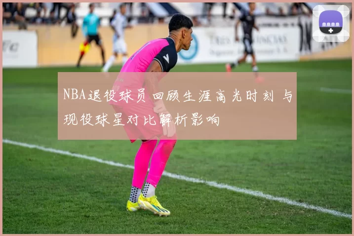 NBA退役球员回顾生涯高光时刻 与现役球星对比解析影响