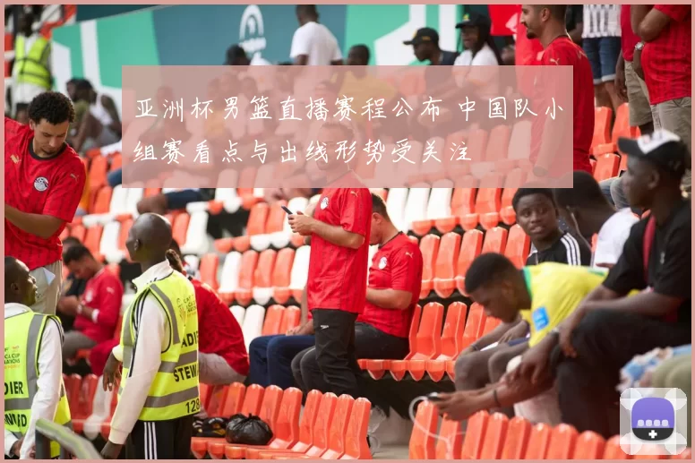 亚洲杯男篮直播赛程公布 中国队小组赛看点与出线形势受关注