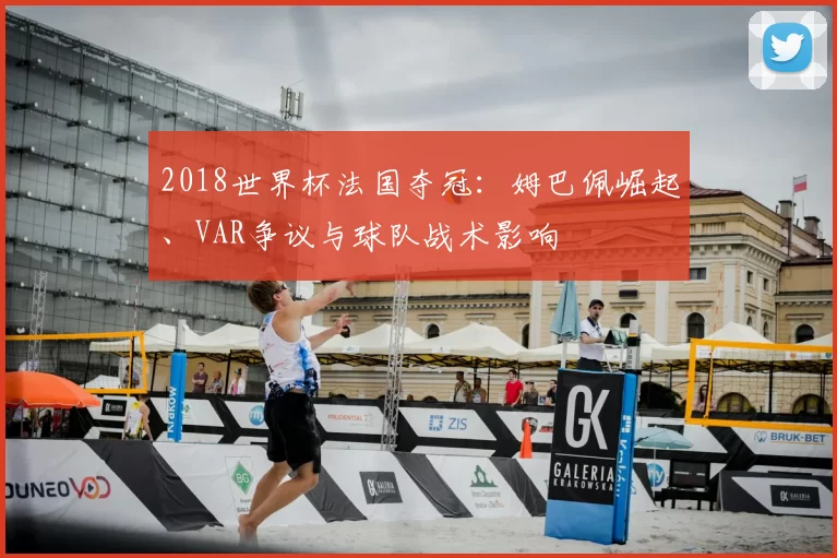 2018世界杯法国夺冠：姆巴佩崛起、VAR争议与球队战术影响