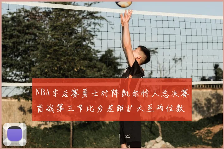 NBA季后赛勇士对阵凯尔特人总决赛首战第三节比分差距扩大至两位数