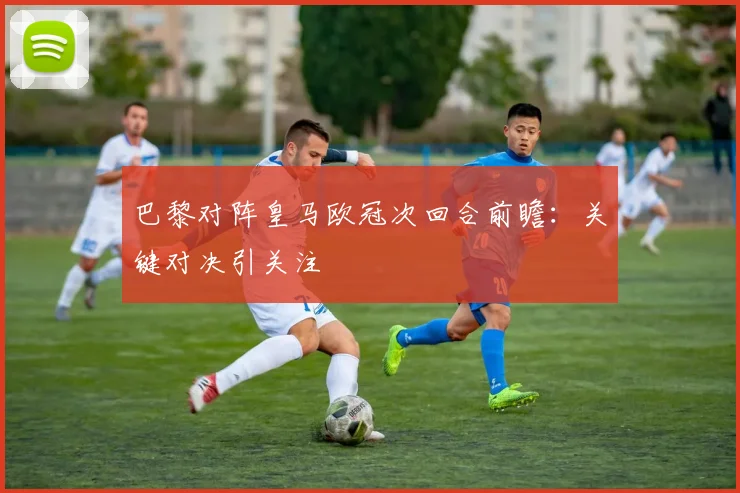 巴黎对阵皇马欧冠次回合前瞻：关键对决引关注