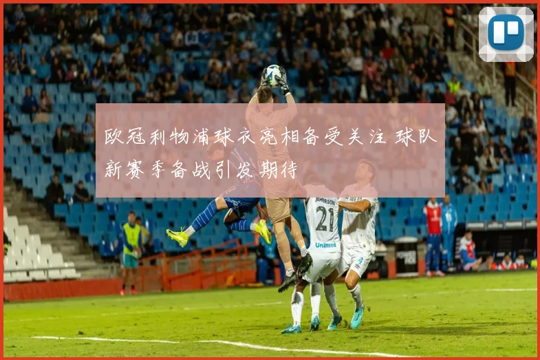 欧冠利物浦球衣亮相备受关注 球队新赛季备战引发期待
