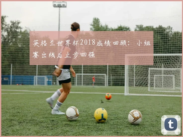 英格兰世界杯2018成绩回顾:小组赛出线后止步四强