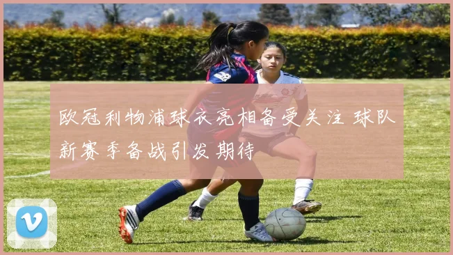 欧冠利物浦球衣亮相备受关注 球队新赛季备战引发期待